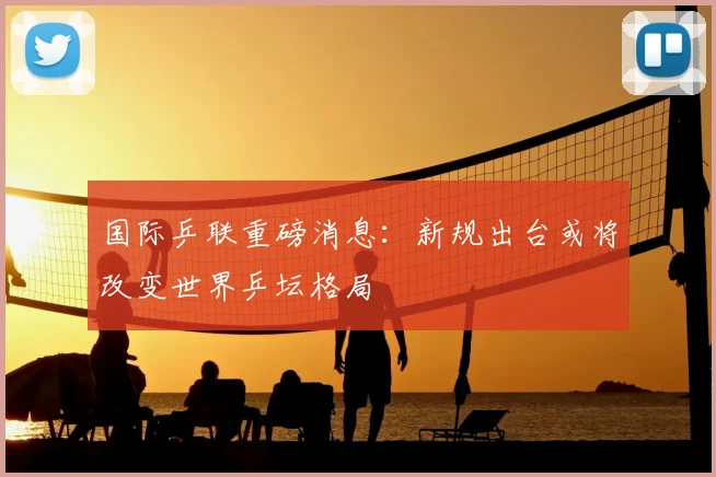 国际乒联重磅消息：新规出台或将改变世界乒坛格局