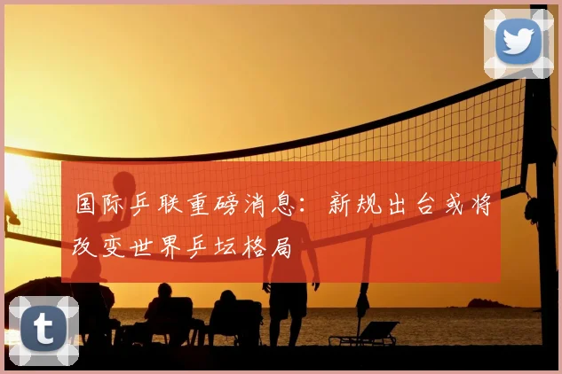 国际乒联重磅消息：新规出台或将改变世界乒坛格局