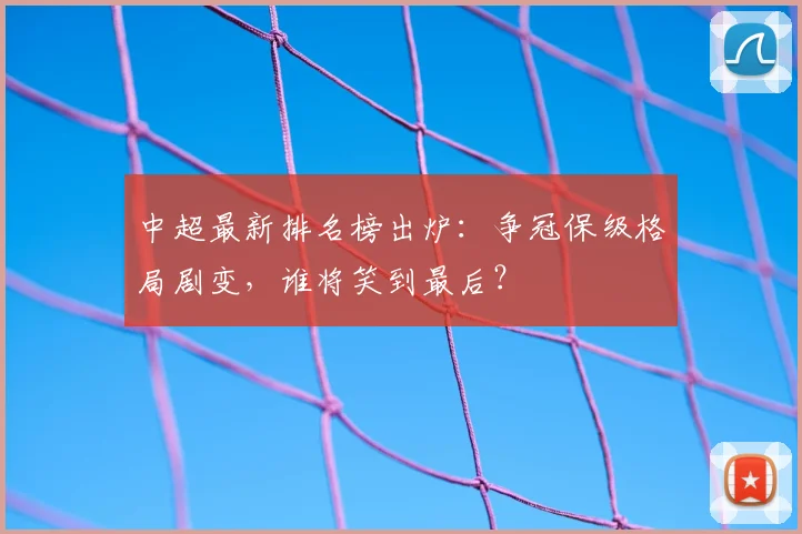 中超最新排名榜出炉：争冠保级格局剧变，谁将笑到最后？