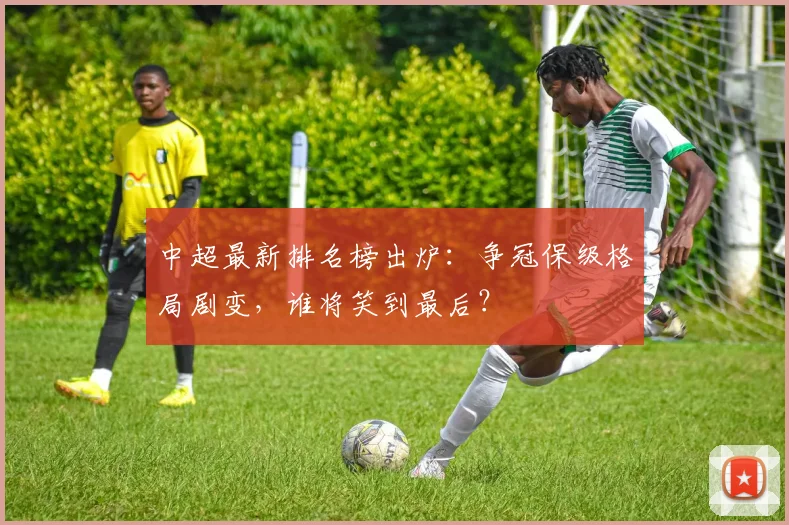 中超最新排名榜出炉：争冠保级格局剧变，谁将笑到最后？