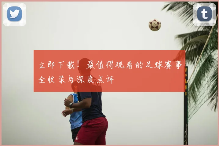 立即下载！最值得观看的足球赛事全收录与深度点评