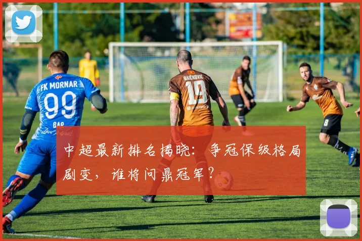 中超最新排名揭晓：争冠保级格局剧变，谁将问鼎冠军？