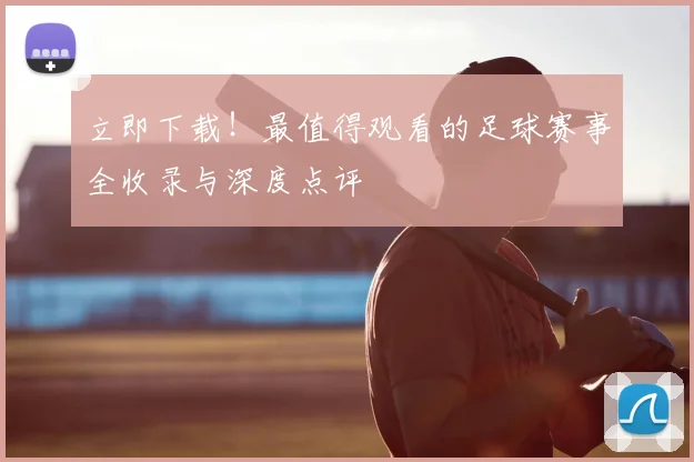 立即下载！最值得观看的足球赛事全收录与深度点评